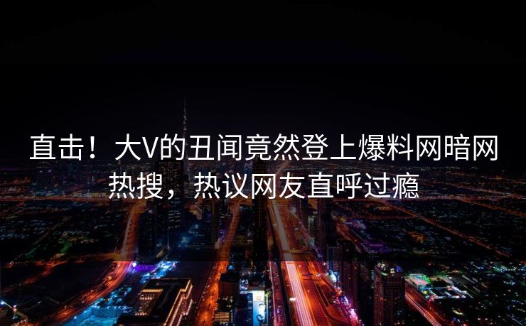 直击！大V的丑闻竟然登上爆料网暗网热搜，热议网友直呼过瘾