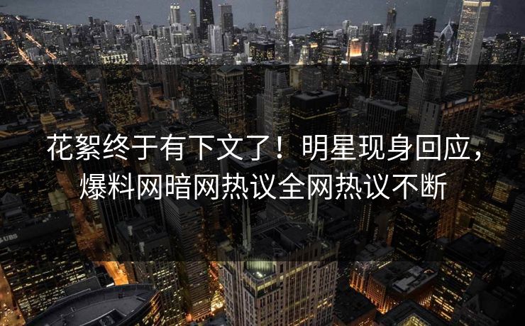 花絮终于有下文了！明星现身回应，爆料网暗网热议全网热议不断