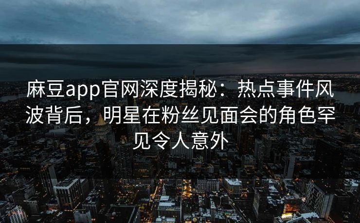 麻豆app官网深度揭秘：热点事件风波背后，明星在粉丝见面会的角色罕见令人意外