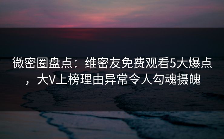 微密圈盘点：维密友免费观看5大爆点，大V上榜理由异常令人勾魂摄魄