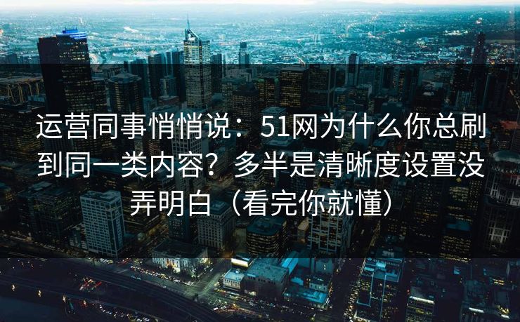 运营同事悄悄说：51网为什么你总刷到同一类内容？多半是清晰度设置没弄明白（看完你就懂）