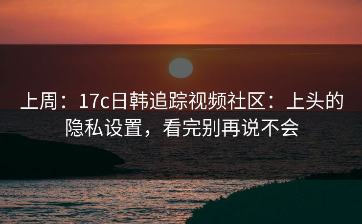 上周:17c日韩追踪视频社区:上头的隐私设置,看完别再说不会 上周:17c日韩追踪视频社区:上头的隐私设置,看完别再说不会