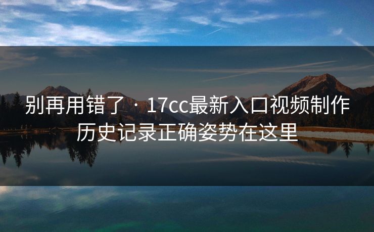 别再用错了 · 17cc最新入口视频制作历史记录正确姿势在这里