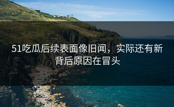 51吃瓜后续表面像旧闻，实际还有新背后原因在冒头