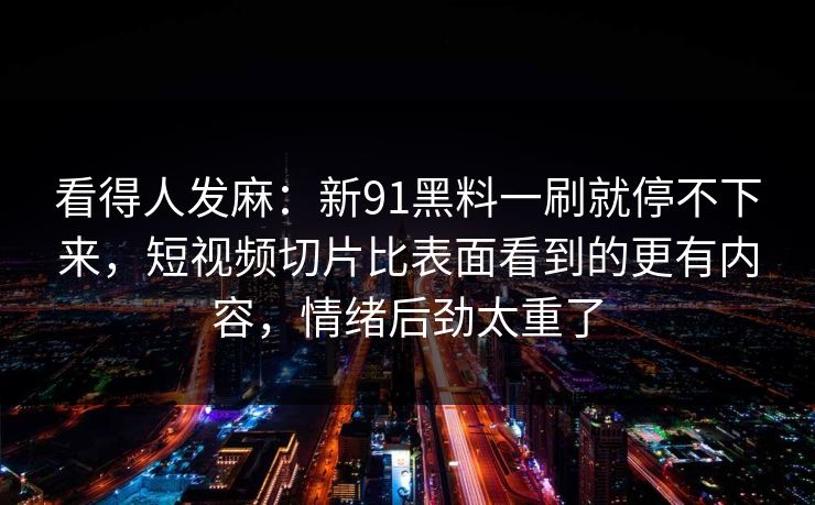 看得人发麻：新91黑料一刷就停不下来，短视频切片比表面看到的更有内容，情绪后劲太重了